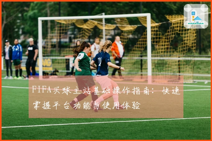 FIFA买球主站基础操作指南：快速掌握平台功能与使用体验