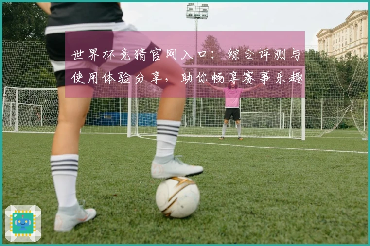 世界杯竞猜官网入口：综合评测与使用体验分享，助你畅享赛事乐趣